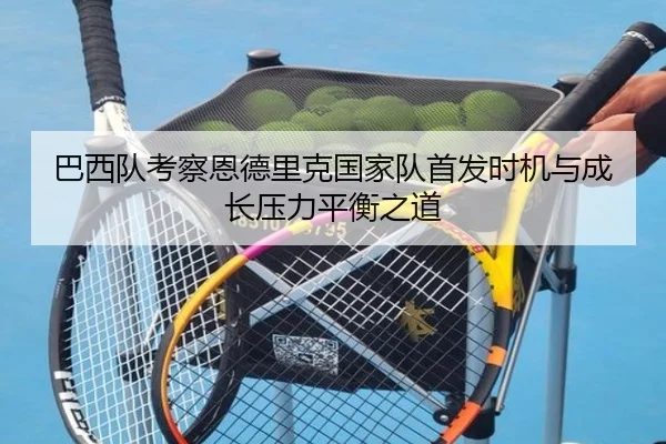 巴西队考察恩德里克国家队首发时机与成长压力平衡之道
